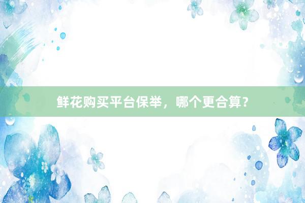 鲜花购买平台保举,哪个更合算?