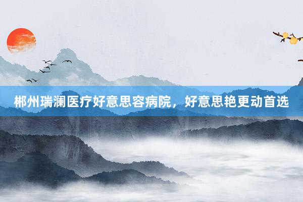 郴州瑞澜医疗好意思容病院，好意思艳更动首选